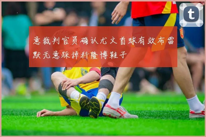 意裁判官员确认尤文首球有效布雷默无意踩掉科隆博鞋子