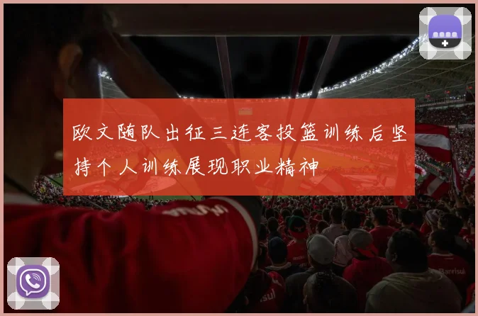 欧文随队出征三连客投篮训练后坚持个人训练展现职业精神