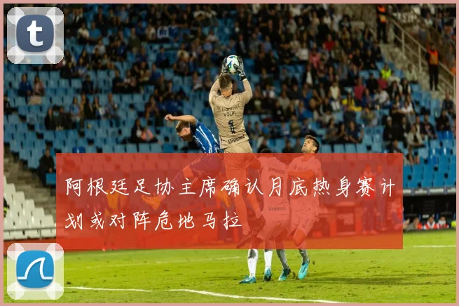 阿根廷足协主席确认月底热身赛计划或对阵危地马拉