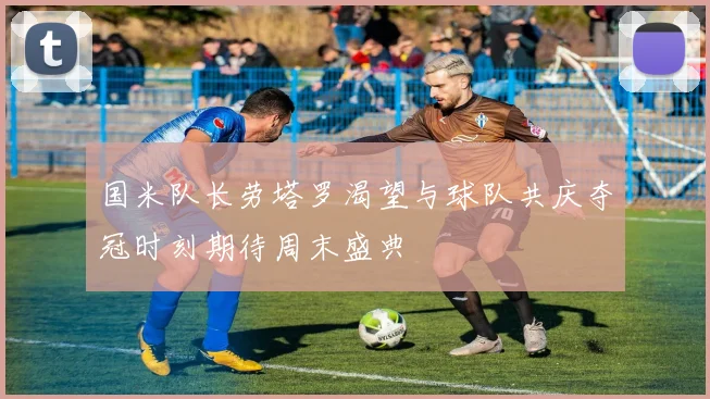 国米队长劳塔罗渴望与球队共庆夺冠时刻期待周末盛典