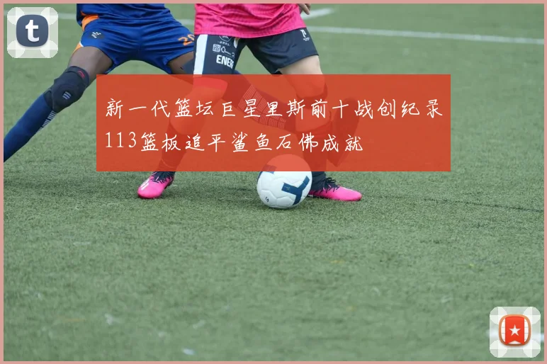 新一代篮坛巨星里斯前十战创纪录113篮板追平鲨鱼石佛成就