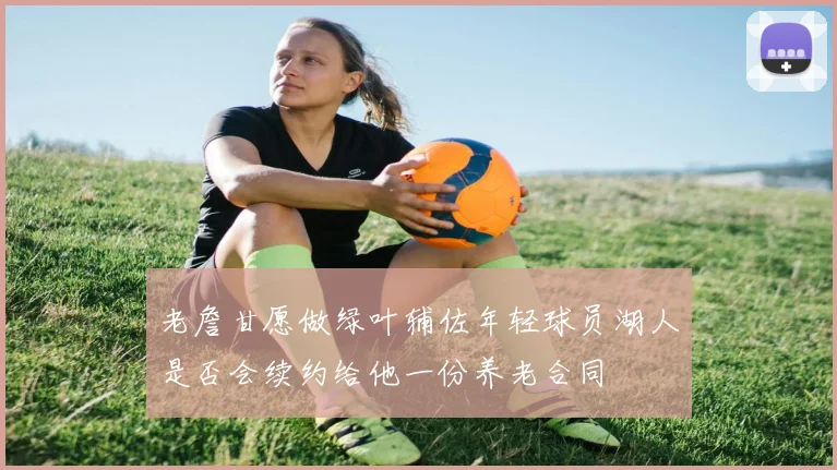 老詹甘愿做绿叶辅佐年轻球员湖人是否会续约给他一份养老合同