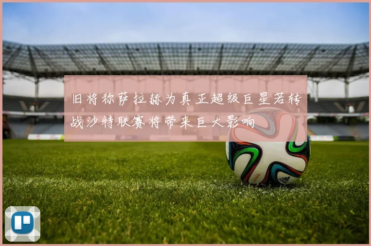 旧将称萨拉赫为真正超级巨星若转战沙特联赛将带来巨大影响