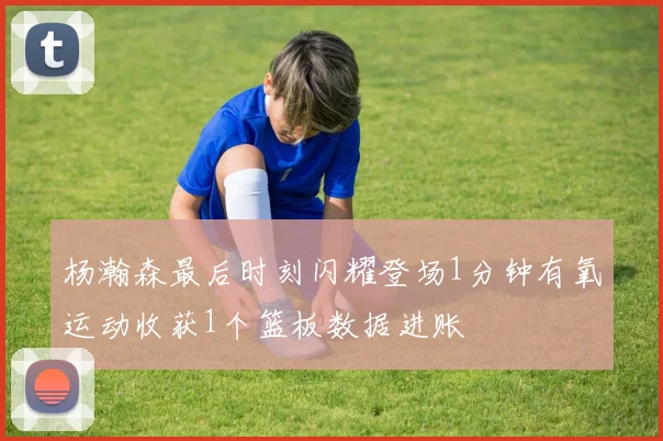 杨瀚森最后时刻闪耀登场1分钟有氧运动收获1个篮板数据进账