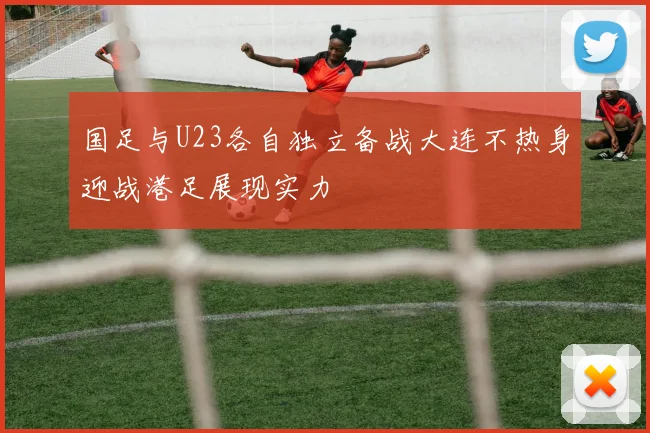 国足与U23各自独立备战大连不热身迎战港足展现实力