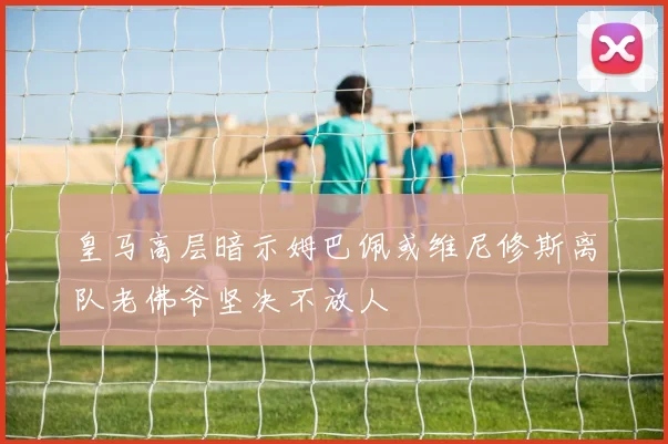 皇马高层暗示姆巴佩或维尼修斯离队老佛爷坚决不放人