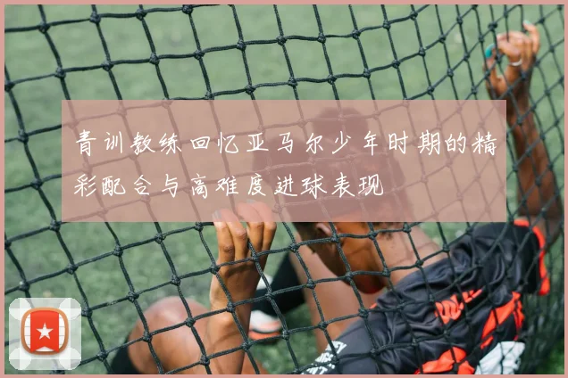 青训教练回忆亚马尔少年时期的精彩配合与高难度进球表现