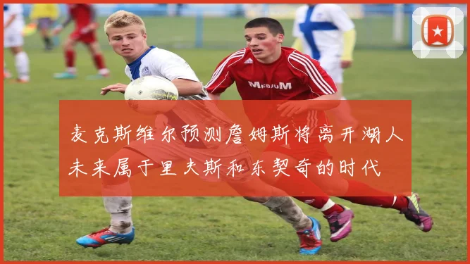 麦克斯维尔预测詹姆斯将离开湖人未来属于里夫斯和东契奇的时代