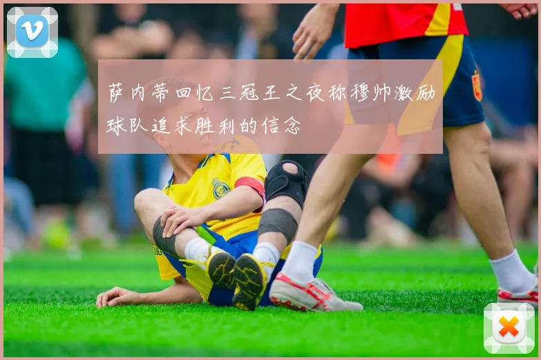 萨内蒂回忆三冠王之夜称穆帅激励球队追求胜利的信念