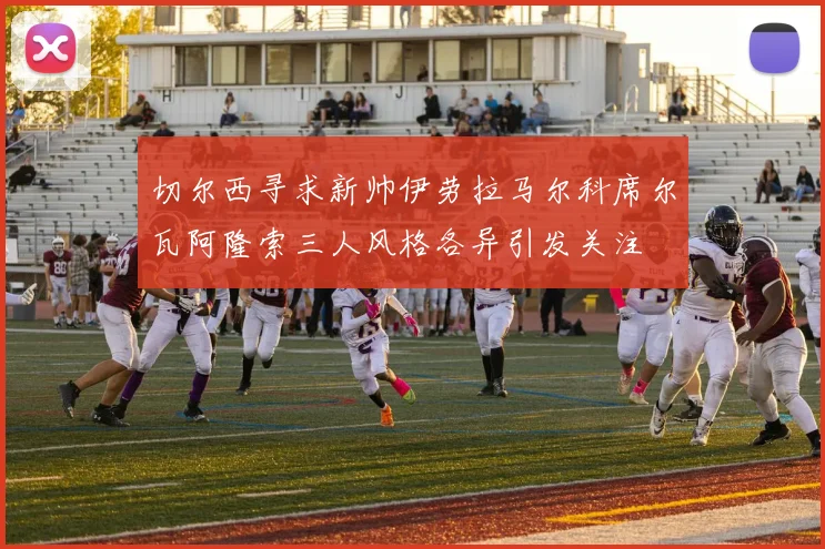 切尔西寻求新帅伊劳拉马尔科席尔瓦阿隆索三人风格各异引发关注