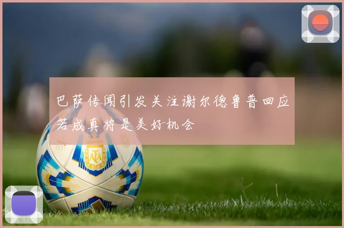 巴萨传闻引发关注谢尔德鲁普回应若成真将是美好机会