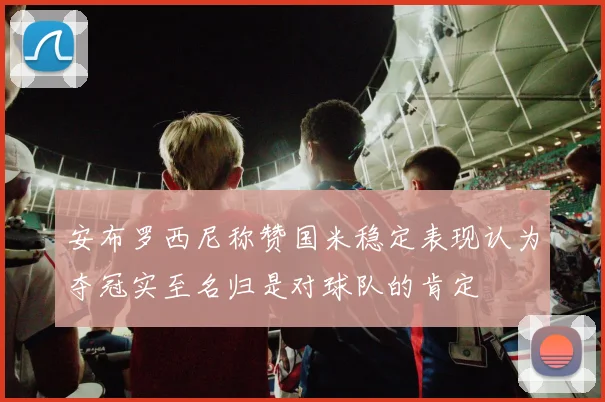 安布罗西尼称赞国米稳定表现认为夺冠实至名归是对球队的肯定