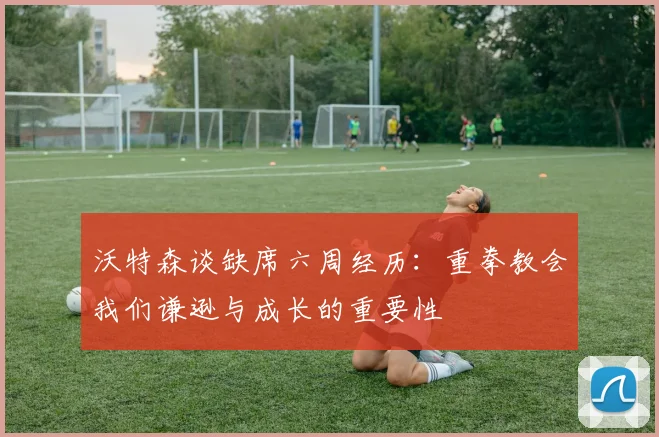 沃特森谈缺席六周经历：重拳教会我们谦逊与成长的重要性