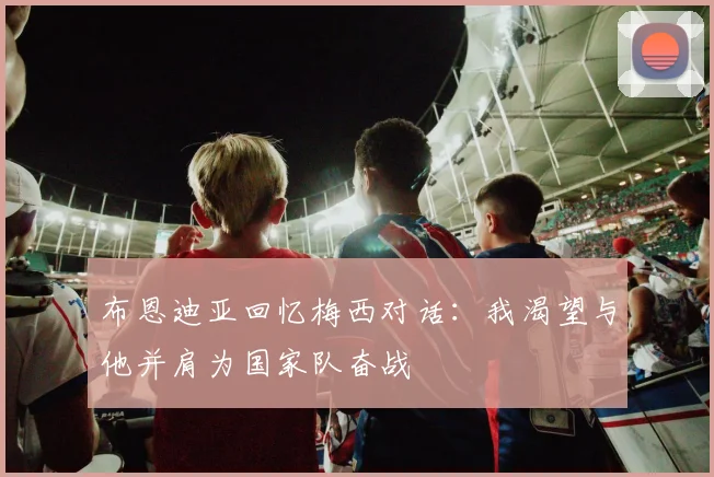 布恩迪亚回忆梅西对话：我渴望与他并肩为国家队奋战