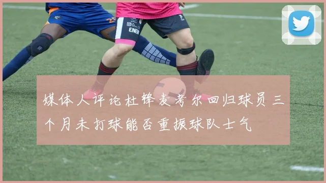 媒体人评论杜锋麦考尔回归球员三个月未打球能否重振球队士气