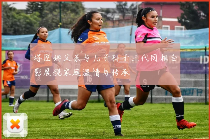 塔图姆父亲与儿子孙子三代同框合影展现家庭温情与传承