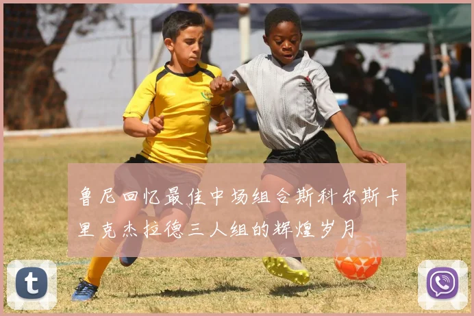 鲁尼回忆最佳中场组合斯科尔斯卡里克杰拉德三人组的辉煌岁月