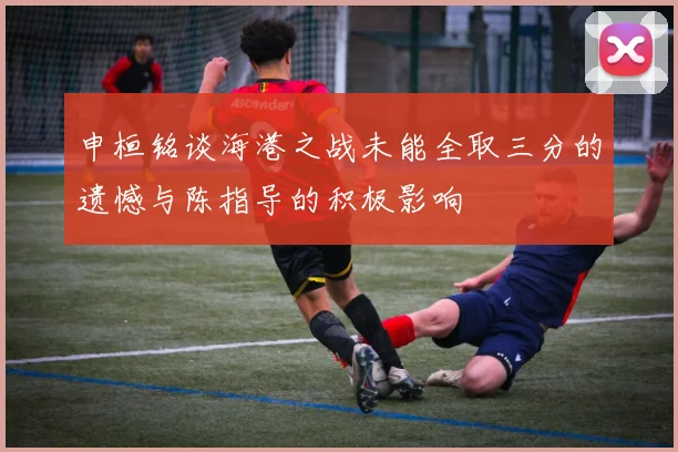 申桓铭谈海港之战未能全取三分的遗憾与陈指导的积极影响