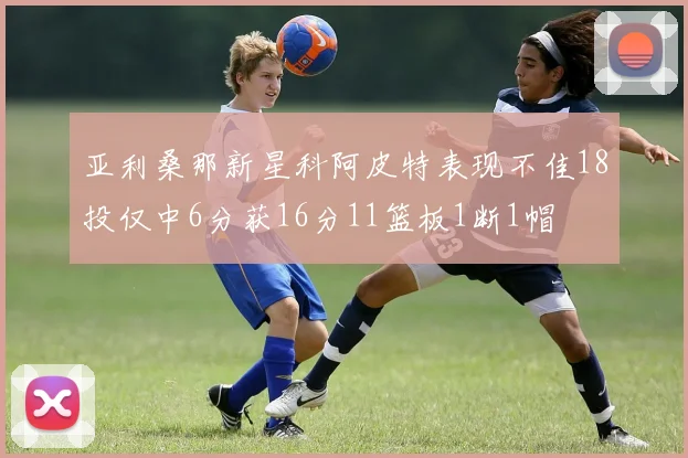 亚利桑那新星科阿皮特表现不佳18投仅中6分获16分11篮板1断1帽
