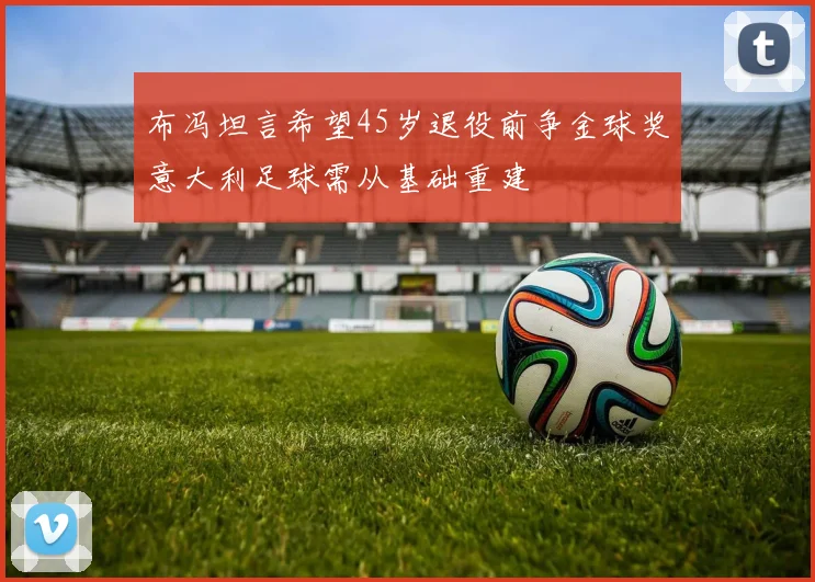布冯坦言希望45岁退役前争金球奖意大利足球需从基础重建