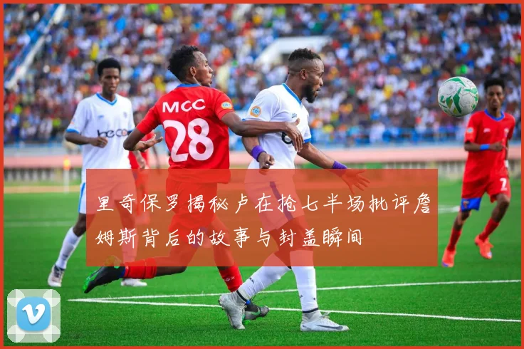 里奇保罗揭秘卢在抢七半场批评詹姆斯背后的故事与封盖瞬间