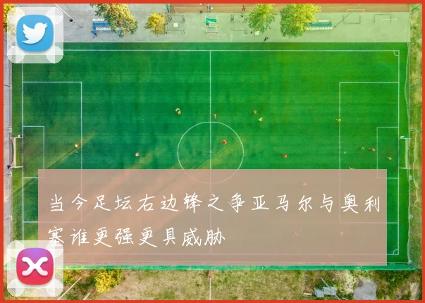 当今足坛右边锋之争亚马尔与奥利塞谁更强更具威胁
