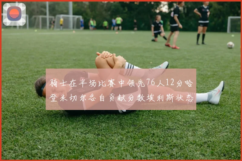 骑士在半场比赛中领先76人12分哈登米切尔各自贡献分数埃利斯状态火热得分14分