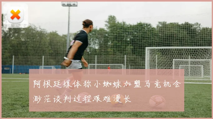 阿根廷媒体称小蜘蛛加盟马竞机会渺茫谈判过程艰难漫长