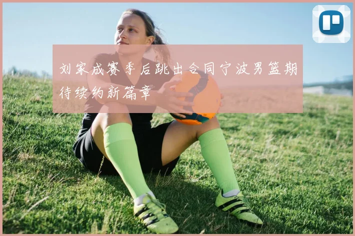 刘家成赛季后跳出合同宁波男篮期待续约新篇章
