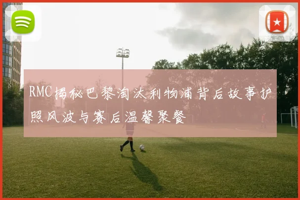RMC揭秘巴黎淘汰利物浦背后故事护照风波与赛后温馨聚餐